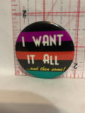 I Want It All and then some Button Pinback