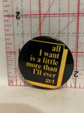 All I Want is a Little More than I'll Ever Get Button Pinback