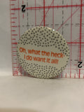 Oh What the heck I do want it all Button Pinback